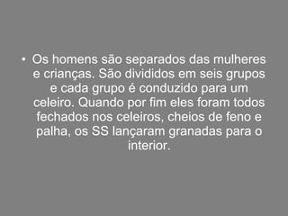 • Os homens são separados das mulheres
  e crianças. São divididos em seis grupos
     e cada grupo é conduzido para um
  celeiro. Quando por fim eles foram todos
  fechados nos celeiros, cheios de feno e
  palha, os SS lançaram granadas para o
                  interior.
 