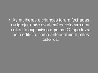 • As mulheres e crianças foram fechadas
 na igreja, onde os alemães colocam uma
 caixa de explosivos e palha. O fogo lavra
  pelo edifício, como anteriormente pelos
                   celeiros.
 