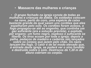 • Massacre das mulheres e crianças
 • O grupo fechado na igreja consta de todas as
mulheres e crianças da aldeia. Os soldados colocam
     na nave, perto do coro, uma espécie de caixa
bastante grande da qual saíam uns cordões que eles
 espalharam pelo solo. Os cordões foram acesos, o
fogo propagou-se até ao engenho, que continha um
  gaz asfixiante (era a solução prevista), e explode,
por engano; um fumo negro, espêsso e sufocante se
  liberta. Os tiros ecoam por toda a igreja; depois a
palha, pedaços de madeira e cadeiras são lançados
    sobre os corpos que jazem pelo chão. Os nazis
lançam-lhe fogo. O calor é de tal modo elevado que,
à entrada desta igreja, se poderá ver o sino fundido
  e destruído sobre o solo. Destroços de 1,20 m de
             altura cobriam os corpos.
 
