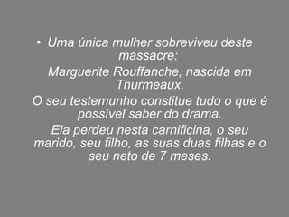 • Uma única mulher sobreviveu deste
                massacre:
  Marguerite Rouffanche, nascida em
               Thurmeaux.
O seu testemunho constitue tudo o que é
        possível saber do drama.
   Ela perdeu nesta carnificina, o seu
marido, seu filho, as suas duas filhas e o
         seu neto de 7 meses.
 