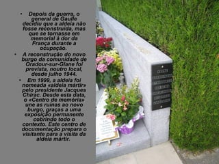 •  Depois da guerra, o
      general de Gaulle
  decidiu que a aldeia não
  fosse reconstruída, mas
     que se tornasse em
      memorial à dor da
      França durante a
         ocupação.
• A reconstrução do novo
  burgo da comunidade de
    Oradour-sur-Glane foi
    prevista, noutro local,
      desde julho 1944.
 • Em 1999, a aldeia foi
  nomeada «aldeia mártir»
  pelo presidente Jacques
  Chirac. Desde esta data,
   o «Centro de memória»
   une as ruínas ao novo
     burgo, graças a uma
   exposição permanente
       cobrindo todo o
  contexto. Este centro de
  documentação prepara o
  visitante para a visita da
        aldeia mártir.
 