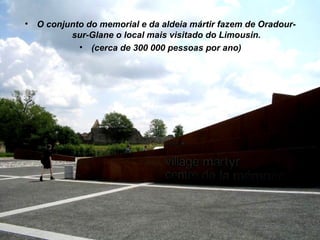 •   O conjunto do memorial e da aldeia mártir fazem de Oradour-
           sur-Glane o local mais visitado do Limousin.
             • (cerca de 300 000 pessoas por ano)
 