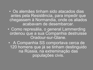 • Os alemães tinham sido atacados dias
  antes pela Resistência, para impedir que
 chegassem à Normandia, onde os aliados
        acabavam de desembarcar.
• Como represália, o general Lammerding
 ordenou que a sua Companhia destruisse
            Oradour-sur-Glane.
• A Companhia SS comportava cerca de
 120 homens que já se tinham destinguido
      na Rússia, na extreminação das
              populações civis.
 