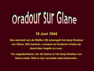 10 Juni 1944 Een eenheid van de Waffen SS omsingelt het dorp Oradour sur Glane. 642 mannen, vrouwen en kinderen vinden de dood door kogels en vuur. Ter nagedachtenis van dit drama is het dorp Oradour sur Glane sinds 1944 in zijn vernielde staat behouden. Oradour sur Glane 