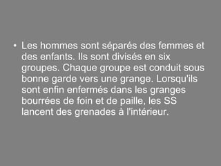 Les hommes sont séparés des femmes et des enfants. Ils sont divisés en six groupes. Chaque groupe est conduit sous bonne garde vers une grange. Lorsqu'ils sont enfin enfermés dans les granges bourrées de foin et de paille, les SS lancent des grenades à l'intérieur. 