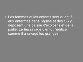 Les femmes et les enfants sont quant à eux enfermés dans l'église et des SS y déposent une caisse d'explosifs et de la paille. Le feu ravage bientôt l'édifice comme il a ravagé les granges. 