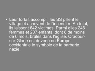 Leur forfait accompli, les SS pillent le village et achèvent de l'incendier. Au total, ils laissent 642 victimes. Parmi elles 246 femmes et 207 enfants, dont 6 de moins de 6 mois, brûlés dans l'église. Oradour-sur-Glane est devenu en Europe occidentale le symbole de la barbarie nazie. 