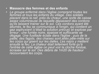 Massacre des femmes et des enfants  Le groupe enfermé dans l’église comprend toutes les femmes et tous les enfants du village. Des soldats placent dans la nef, près du chœur, une sorte de caisse assez volumineuse de laquelle dépassent des cordons qu'ils laissent trainer sur le sol. Ces cordons ayant été allumés, le feu se communique à l'engin, qui contient un gaz asphyxiant (c'était la solution prévue) et explose par erreur ; une fumée noire, épaisse et suffocante se dégage. Une fusillade éclate dans l'église ; puis de la paille, des fagots, des chaises sont jetés pêle-mêle sur les corps qui gisent sur les dalles. Les nazis y mettent ensuite le feu. La chaleur était tellement forte qu'à l'entrée de cette église on peut voir la cloche fondue, écrasée sur le sol. Des débris de 1m20 de hauteur recouvraient les corps. 