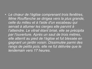 Le chœur de l’église comprenant trois fenêtres, Mme Rouffanche se dirigea vers la plus grande, celle du milieu et à l'aide d'un escabeau qui servait à allumer les cierges elle parvint à l’atteindre. Le vitrail étant brisé, elle se précipita par l'ouverture. Après un saut de trois mètres, elle atterrit au pied de l’église et fut blessée en gagnant un jardin voisin. Dissimulée parmi des rangs de petits pois, elle ne fut délivrée que le lendemain vers 17 heures. 