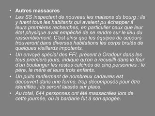 Autres massacres  Les SS inspectent de nouveau les maisons du bourg ; ils y tuent tous les habitants qui avaient pu échapper à leurs premières recherches, en particulier ceux que leur état physique avait empêché de se rendre sur le lieu du rassemblement. C'est ainsi que les équipes de secours trouveront dans diverses habitations les corps brulés de quelques vieillards impotents. Un envoyé spécial des FFI, présent à Oradour dans les tous premiers jours, indique qu'on a recueilli dans le four d'un boulanger les restes calcinés de cinq personnes : le père, la mère et leurs trois enfants. Un puits renfermant de nombreux cadavres est découvert dans une ferme, trop décomposés pour être identifiés ; ils seront laissés sur place. Au total, 644 personnes ont été massacrées lors de cette journée, où la barbarie fut à son apogée. 