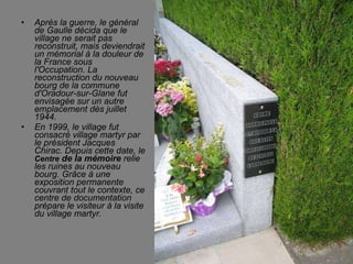 Après la guerre, le général de Gaulle décida que le village ne serait pas reconstruit, mais deviendrait un mémorial à la douleur de la France sous l'Occupation. La reconstruction du nouveau bourg de la commune d'Oradour-sur-Glane fut envisagée sur un autre emplacement dès juillet 1944. En 1999, le village fut consacré village martyr par le président Jacques Chirac. Depuis cette date, le  Centre  de la mémoire  relie les ruines au nouveau bourg. Grâce à une exposition permanente couvrant tout le contexte, ce centre de documentation prépare le visiteur à la visite du village martyr. 