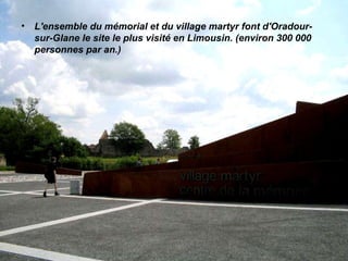 L'ensemble du mémorial et du village martyr font d'Oradour-sur-Glane le site le plus visité en Limousin. (environ 300 000 personnes par an.) 