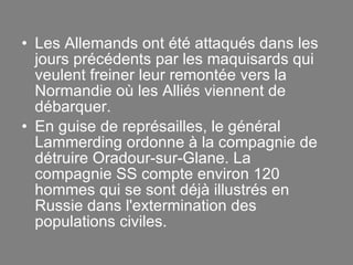 Les Allemands ont été attaqués dans les jours précédents par les maquisards qui veulent freiner leur remontée vers la Normandie où les Alliés viennent de débarquer. En guise de représailles, le général Lammerding ordonne à la compagnie de détruire Oradour-sur-Glane. La compagnie SS compte environ 120 hommes qui se sont déjà illustrés en Russie dans l'extermination des populations civiles. 