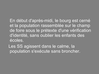 En début d'après-midi, le bourg est cerné et la population rassemblée sur le champ de foire sous le prétexte d'une vérification d'identité, sans oublier les enfants des écoles. Les SS agissent dans le calme, la population s'exécute sans broncher. 