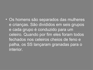 Os homens são separados das mulheres e crianças. São divididos em seis grupos e cada grupo é conduzido para um celeiro. Quando por fim eles foram todos fechados nos celeiros cheios de feno e palha, os SS lançaram granadas para o interior. 