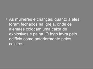 As mulheres e crianças, quanto a eles, foram fechados na igreja, onde os alemães colocam uma caixa de explosivos e palha. O fogo lavra pelo edifício como anteriormente pelos celeiros. 