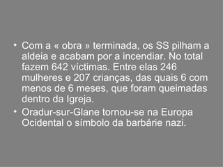 Com a « obra » terminada, os SS pilham a aldeia e acabam por a incendiar. No total fazem 642 víctimas. Entre elas 246 mulheres e 207 crianças, das quais 6 com menos de 6 meses, que foram queimadas dentro da Igreja. Oradur-sur-Glane tornou-se na Europa Ocidental o símbolo da barbárie nazi. 