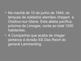 Na manhã de 10 de junho de 1944, os tanques de soldados alemães chegam  a Oradour-sur-Glane. Esta aldeia pacífica, próxima de Limoges, conta ao total 1200 habitantes. A Companhia que acaba de chegar pertence à divisão SS  Das Reich  do general Lammerding. 