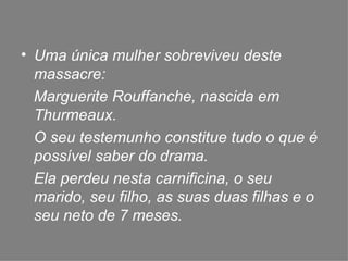 Uma única mulher sobreviveu deste massacre:  Marguerite Rouffanche, nascida em Thurmeaux. O seu testemunho constitue tudo o que é possível saber do drama. Ela perdeu nesta carnificina, o seu marido, seu filho, as suas duas filhas e o seu neto de 7 meses. 