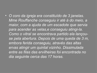 O coro da igreja era constituído de 3 janelas. Mme Rouffanche conseguiu ir até à do meio, a maior, com a ajuda de um escadote que servia para acender as velas,e conseguiu atingi-la. Como o vitral se encontrava partido ela lançou-se pela abertura. Depois de uma queda de 3 m, embora ferida conseguiu, através das altas ervas atingir um quintal vizinho. Dissimulada  entre as filas das ervilheiras foi encontrada no dia seguinte cerca das 17 horas. 