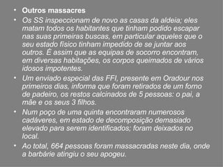 Outros massacres  Os SS inspeccionam de novo as casas da aldeia; eles matam todos os habitantes que tinham podido escapar nas suas primeiras buscas, em particular aqueles que o seu estado físico tinham impedido de se juntar aos outros. É assim que as equipas de socorro encontram, em diversas habitações, os corpos queimados de vários idosos impotentes. Um enviado especial das FFI, presente em Oradour nos primeiros dias, informa que foram retirados de um forno de padeiro, os restos calcinados de 5 pessoas: o pai, a mãe e os seus 3 filhos. Num poço de uma quinta encontraram numerosos cadáveres, em estado de decomposição demasiado elevado para serem identificados; foram deixados no local. Ao total, 664 pessoas foram massacradas neste dia, onde a barbárie atingiu o seu apogeu. 