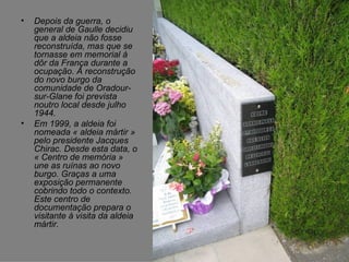 Depois da guerra, o general de Gaulle decidiu que a aldeia não fosse reconstruída, mas que se tornasse em memorial à dôr da França durante a ocupação. A reconstrução do novo burgo da comunidade de Oradour-sur-Glane foi prevista noutro local desde julho 1944. Em 1999, a aldeia foi nomeada « aldeia mártir » pelo presidente Jacques Chirac. Desde esta data, o « Centro de memória » une as ruínas ao novo burgo. Graças a uma exposição permanente cobrindo todo o contexto. Este centro de documentação prepara o visitante à visita da aldeia mártir.  