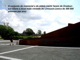 O conjunto do memorial e da aldeia mártir fazem de Oradour-sur-Glane o local mais visitado do Limousin.(cerca de 300 000 pessoas por ano) 