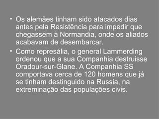 Os alemães tinham sido atacados dias antes pela Resistência para impedir que chegassem à Normandia, onde os aliados acabavam de desembarcar. Como represália, o general Lammerding ordenou que a sua Companhia destruisse Oradour-sur-Glane. A Companhia SS comportava cerca de 120 homens que já se tinham destinguido na Russia, na extreminação das populações civis. 