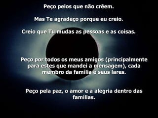 Peço por todos os meus amigos (principalmente para estes que mandei a mensagem), cada membro da família e seus lares. Peço pela paz, o amor e a alegria dentro das famílias. Peço pelos que não crêem. Mas Te agradeço porque eu creio. Creio que Tu mudas as pessoas e as coisas. 