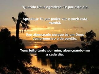 "Querido Deus agradeço-Te por este dia. Agradeço-Te por poder ver e ouvir esta manhã. Sou abençoado porque és um Deus compreensivo e de perdão. Tens feito tanto por mim, abençoando-me a cada dia. 