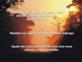 Mantém-me seguro, afastado de todo o perigo. Ajuda-me a começar este dia com uma nova atitude e muita gratidão. Perdoa me  por  tudo  que  tenho  feito  dito ou pensado que não seja agradável a Ti. 
