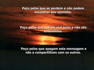 Peço pelos que se perdem e não podem encontrar seu caminho. Peço pelos que sofrem mal juízo e não são entendidos. Peço pelos que apagam esta mensagem e não a compartilham com os outros.  