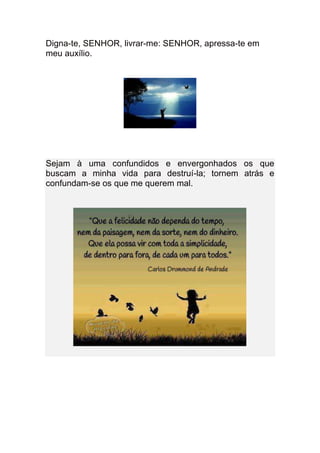 Digna-te, SENHOR, livrar-me: SENHOR, apressa-te em
meu auxílio.
Sejam à uma confundidos e envergonhados os que
buscam a minha vida para destruí-la; tornem atrás e
confundam-se os que me querem mal.
 