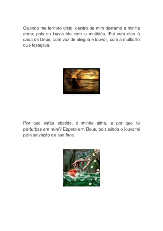 Quando me lembro disto, dentro de mim derramo a minha
alma; pois eu havia ido com a multidão. Fui com eles à
casa de Deus, com voz de alegria e louvor, com a multidão
que festejava.
Por que estás abatida, ó minha alma, e por que te
perturbas em mim? Espera em Deus, pois ainda o louvarei
pela salvação da sua face.
 