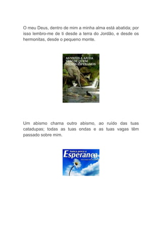 O meu Deus, dentro de mim a minha alma está abatida; por
isso lembro-me de ti desde a terra do Jordão, e desde os
hermonitas, desde o pequeno monte.
Um abismo chama outro abismo, ao ruído das tuas
catadupas; todas as tuas ondas e as tuas vagas têm
passado sobre mim.
 
