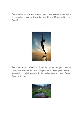 Com ferida mortal em meus ossos me afrontam os meus
adversários, quando todo dia me dizem: Onde está o teu
Deus?
Por que estás abatida, ó minha alma, e por que te
perturbas dentro de mim? Espera em Deus, pois ainda o
louvarei, o qual é a salvação da minha face, e o meu Deus.
Salmos 42:1-11
 