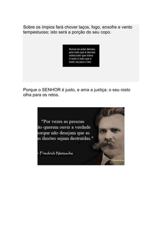 Sobre os ímpios fará chover laços, fogo, enxofre e vento
tempestuoso; isto será a porção do seu copo.




Porque o SENHOR é justo, e ama a justiça; o seu rosto
olha para os retos.
 
