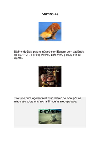 Salmos 40




[Salmo de Davi para o músico-mor] Esperei com paciência
no SENHOR, e ele se inclinou para mim, e ouviu o meu
clamor.




Tirou-me dum lago horrível, dum charco de lodo, pôs os
meus pés sobre uma rocha, firmou os meus passos.
 