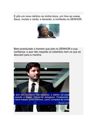 E pôs um novo cântico na minha boca, um hino ao nosso
Deus; muitos o verão, e temerão, e confiarão no SENHOR.




Bem-aventurado o homem que põe no SENHOR a sua
confiança, e que não respeita os soberbos nem os que se
desviam para a mentira.
 