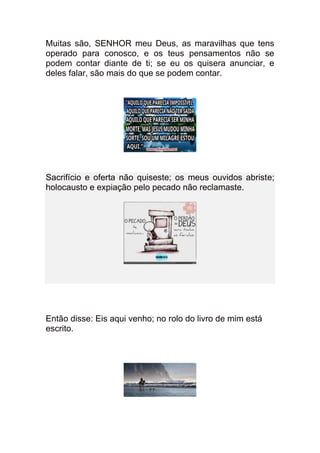 Muitas são, SENHOR meu Deus, as maravilhas que tens
operado para conosco, e os teus pensamentos não se
podem contar diante de ti; se eu os quisera anunciar, e
deles falar, são mais do que se podem contar.




Sacrifício e oferta não quiseste; os meus ouvidos abriste;
holocausto e expiação pelo pecado não reclamaste.




Então disse: Eis aqui venho; no rolo do livro de mim está
escrito.
 