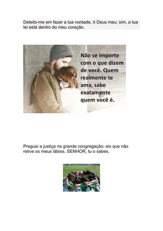 Deleito-me em fazer a tua vontade, ó Deus meu; sim, a tua
lei está dentro do meu coração.




Preguei a justiça na grande congregação; eis que não
retive os meus lábios, SENHOR, tu o sabes.
 
