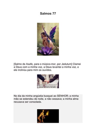 Salmos 77




[Salmo de Asafe, para o músico-mor, por Jedutum] Clamei
a Deus com a minha voz, a Deus levantei a minha voz, e
ele inclinou para mim os ouvidos.




No dia da minha angústia busquei ao SENHOR; a minha
mão se estendeu de noite, e não cessava; a minha alma
recusava ser consolada.
 