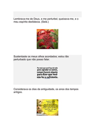 Lembrava-me de Deus, e me perturbei; queixava-me, e o
meu espírito desfalecia. (Selá.)




Sustentaste os meus olhos acordados; estou tão
perturbado que não posso falar.




Considerava os dias da antiguidade, os anos dos tempos
antigos.
 