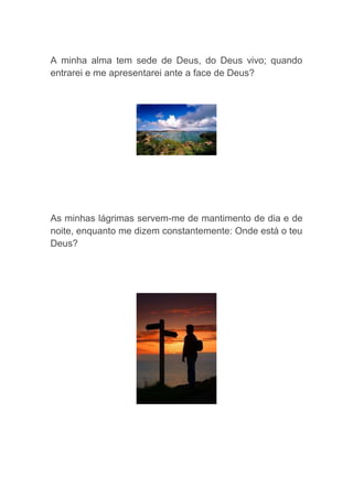 A minha alma tem sede de Deus, do Deus vivo; quando
entrarei e me apresentarei ante a face de Deus?




As minhas lágrimas servem-me de mantimento de dia e de
noite, enquanto me dizem constantemente: Onde está o teu
Deus?
 