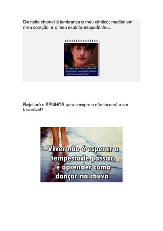 De noite chamei à lembrança o meu cântico; meditei em
meu coração, e o meu espírito esquadrinhou.




Rejeitará o SENHOR para sempre e não tornará a ser
favorável?
 