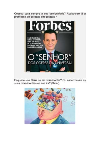 Cessou para sempre a sua benignidade? Acabou-se já a
promessa de geração em geração?




Esqueceu-se Deus de ter misericórdia? Ou encerrou ele as
suas misericórdias na sua ira? (Selá.)
 