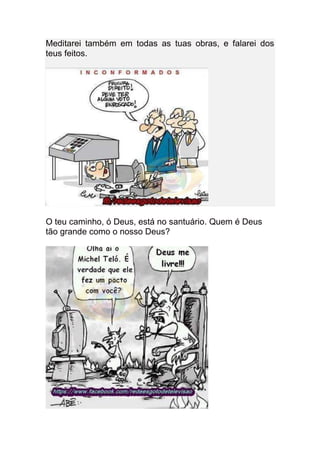 Meditarei também em todas as tuas obras, e falarei dos
teus feitos.




O teu caminho, ó Deus, está no santuário. Quem é Deus
tão grande como o nosso Deus?
 
