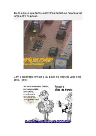 Tu és o Deus que fazes maravilhas; tu fizeste notória a tua
força entre os povos.




Com o teu braço remiste o teu povo, os filhos de Jacó e de
José. (Selá.)
 