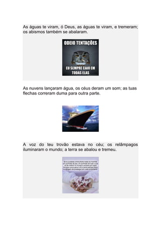 As águas te viram, ó Deus, as águas te viram, e tremeram;
os abismos também se abalaram.




As nuvens lançaram água, os céus deram um som; as tuas
flechas correram duma para outra parte.




A voz do teu trovão estava no céu; os relâmpagos
iluminaram o mundo; a terra se abalou e tremeu.
 