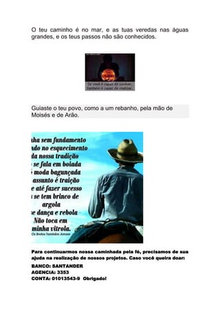 O teu caminho é no mar, e as tuas veredas nas águas
grandes, e os teus passos não são conhecidos.




Guiaste o teu povo, como a um rebanho, pela mão de
Moisés e de Arão.




Para continuarmos nossa caminhada pela fé, precisamos de sua
ajuda na realização de nossos projetos. Caso você queira doar:
BANCO: SANTANDER
AGENCIA: 3353
CONTA: 01013543-9 Obrigado!
 